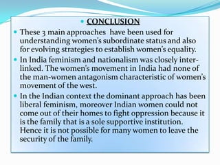  CONCLUSION
 These 3 main approaches have been used for
understanding women’s subordinate status and also
for evolving strategies to establish women’s equality.
 In India feminism and nationalism was closely inter-
linked. The women’s movement in India had none of
the man-women antagonism characteristic of women’s
movement of the west.
 In the Indian context the dominant approach has been
liberal feminism, moreover Indian women could not
come out of their homes to fight oppression because it
is the family that is a sole supportive institution.
Hence it is not possible for many women to leave the
security of the family.
 