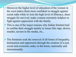  Moreover the higher level of education of the women in
the west makes them more confident to struggle against
social odds while in Asia the high level of illiteracy, sheer
struggle for survival, make women extremely helpless to
fight against oppression with the family.
 This is one of the major reasons why Indian feminist had
to confine their struggle mainly to issues like rape, dowry,
murder, sexism in the media, etc.,
 The feminists seek the removal of all forms of inequality,
domination and oppression through the creation of a just,
social and economic order, in the home, nationally and
internationally.
 