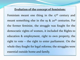 Evolution of the concept of feminism:
Feminism meant one thing in the 17th century and
meant something else in the 19 & 20th centuries. For
the former feminist, the struggle was fought for the
democratic rights of women, it included the Rights to
education & employment, right to own property, the
right to vote – the right to enter parliament. On the
whole they fought for legal reforms; the struggles were
essential outside home and family.
 