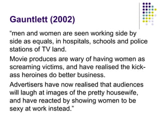 Gauntlett (2002)
“men and women are seen working side by
side as equals, in hospitals, schools and police
stations of TV land.
Movie produces are wary of having women as
screaming victims, and have realised the kickass heroines do better business.
Advertisers have now realised that audiences
will laugh at images of the pretty housewife,
and have reacted by showing women to be
sexy at work instead.”

 