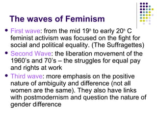 The waves of Feminism
 First

wave: from the mid 19th to early 20th C
feminist activism was focused on the fight for
social and political equality. (The Suffragettes)
 Second Wave: the liberation movement of the
1960’s and 70’s – the struggles for equal pay
and rights at work
 Third wave: more emphasis on the positive
nature of ambiguity and difference (not all
women are the same). They also have links
with postmodernism and question the nature of
gender difference

 