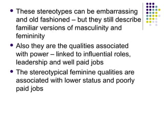  These

stereotypes can be embarrassing
and old fashioned – but they still describe
familiar versions of masculinity and
femininity
 Also they are the qualities associated
with power – linked to influential roles,
leadership and well paid jobs
 The stereotypical feminine qualities are
associated with lower status and poorly
paid jobs

 