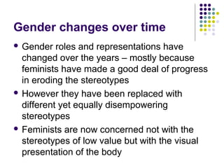 Gender changes over time
 Gender

roles and representations have
changed over the years – mostly because
feminists have made a good deal of progress
in eroding the stereotypes
 However they have been replaced with
different yet equally disempowering
stereotypes
 Feminists are now concerned not with the
stereotypes of low value but with the visual
presentation of the body

 