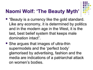 Naomi Wolf: ‘The Beauty Myth’
 “Beauty

is a currency like the gold standard.
Like any economy, it is determined by politics
and in the modern age in the West, it is the
last, best belief system that keeps male
domination intact”.
 She argues that images of ultra-thin
supermodels and the ‘perfect body’
glamorised by advertising, fashion and the
media are indications of a patriarchal attack
on women’s bodies.

 
