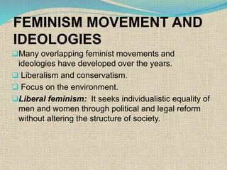 FEMINISM MOVEMENT AND
IDEOLOGIES
Many overlapping feminist movements and
ideologies have developed over the years.
 Liberalism and conservatism.
 Focus on the environment.
Liberal feminism: It seeks individualistic equality of
men and women through political and legal reform
without altering the structure of society.
 
