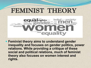 FEMINIST THEORY
 Feminist theory aims to understand gender
inequality and focuses on gender politics, power
relations. While providing a critique of these
social and political relations, much of feminist
theory also focuses on women interest and
rights.
.
 