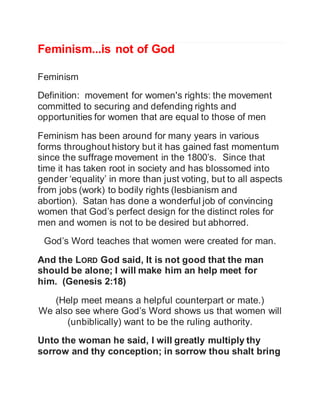 Feminism...is not of God 
Feminism 
Definition: movement for women's rights: the movement 
committed to securing and defending rights and 
opportunities for women that are equal to those of men 
Feminism has been around for many years in various 
forms throughout history but it has gained fast momentum 
since the suffrage movement in the 1800’s. Since that 
time it has taken root in society and has blossomed into 
gender ‘equality’ in more than just voting, but to all aspects 
from jobs (work) to bodily rights (lesbianism and 
abortion). Satan has done a wonderful job of convincing 
women that God’s perfect design for the distinct roles for 
men and women is not to be desired but abhorred. 
God’s Word teaches that women were created for man. 
And the LORD God said, It is not good that the man 
should be alone; I will make him an help meet for 
him. (Genesis 2:18) 
(Help meet means a helpful counterpart or mate.) 
We also see where God’s Word shows us that women will 
(unbiblically) want to be the ruling authority. 
Unto the woman he said, I will greatly multiply thy 
sorrow and thy conception; in sorrow thou shalt bring 
 