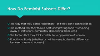 How Do Feminist Subsets Differ? 
 The way that they define “liberation” (or if they don’t define it at all) 
 The method that they think is best for improving society (chipping 
away at institutions, completely dismantling them, etc.) 
 The factors that they think contribute to oppression of women 
 Equality vs. Equity (whether or not they emphasize the difference 
between men and women) 
 