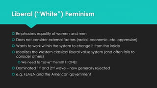 Liberal (“White”) Feminism 
 Emphasizes equality of women and men 
 Does not consider external factors (racial, economic, etc. oppression) 
 Wants to work within the system to change it from the inside 
 Idealizes the Western classical liberal value system (and often fails to 
consider others) 
 We need to “save” them!!11!!ONE!! 
 Dominated 1st and 2nd wave – now generally rejected 
 e.g. FEMEN and the American government 
 