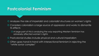 Postcolonial Feminism 
 Analyzes the role of imperialist and colonialist structures on women’s rights 
 Considers colonialism a large source of oppression and works to dismantle 
its effects 
 A large part of this is analyzing the way exporting Western feminism has 
adversely affected women’s rights 
 Postcolonial studies include physical and cultural imperialism 
 Often goes hand-in-hand with intersectional feminism in rejecting the 
“white savior complex” 
 