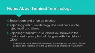 Notes About Feminist Terminology 
Subsets can and often do overlap 
Rejecting parts of an ideology does not necessitate 
rejecting it as a whole 
Rejecting “feminism” as a label if you believe in the 
fundamental principles but disagree with the history is 
OKAY 
 For example, black feminists in the United States rejected the title of “feminist” 
because of its racist history in the US and instead embraced “womanism” 
 