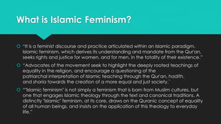 What is Islamic Feminism? 
 “It is a feminist discourse and practice articulated within an Islamic paradigm. 
Islamic feminism, which derives its understanding and mandate from the Qur'an, 
seeks rights and justice for women, and for men, in the totality of their existence.” 
 “Advocates of the movement seek to highlight the deeply rooted teachings of 
equality in the religion, and encourage a questioning of the 
patriarchal interpretation of Islamic teaching through the Qur'an, hadith, 
and sharia towards the creation of a more equal and just society.” 
 “"Islamic feminism" is not simply a feminism that is born from Muslim cultures, but 
one that engages Islamic theology through the text and canonical traditions. A 
distinctly "Islamic" feminism, at its core, draws on the Quranic concept of equality 
of all human beings, and insists on the application of this theology to everyday 
life.” 
 
