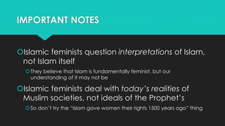 IMPORTANT NOTES 
Islamic feminists question interpretations of Islam, 
not Islam itself 
 They believe that Islam is fundamentally feminist, but our 
understanding of it may not be 
Islamic feminists deal with today’s realities of 
Muslim societies, not ideals of the Prophet’s 
 So don’t try the “Islam gave women their rights 1500 years ago” thing 
 