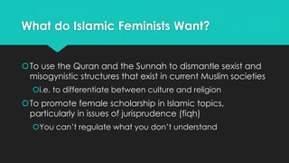 What do Islamic Feminists Want? 
To use the Quran and the Sunnah to dismantle sexist and 
misogynistic structures that exist in current Muslim societies 
i.e. to differentiate between culture and religion 
To promote female scholarship in Islamic topics, 
particularly in issues of jurisprudence (fiqh) 
You can’t regulate what you don’t understand 
 