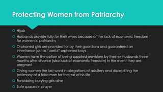 Protecting Women from Patriarchy 
 Hijab 
 Husbands provide fully for their wives because of the lack of economic freedom 
for women in patriarchy 
 Orphaned girls are provided for by their guardians and guaranteed an 
inheritance just as “useful” orphaned boys 
 Women have the option of being supplied provisions by their ex-husbands three 
months after divorce (also lack of economic freedom) in the event they are 
pregnant 
 Giving women the last word in allegations of adultery and discrediting the 
testimony of a false man for the rest of his life 
 Forbidding burying girls alive 
 Safe spaces in prayer 
 