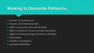 Working to Dismantle Patriarchy 
 Women’s full personhood 
 Property and inheritance rights 
 Rights to education and work (Khadija) 
 Right to be Islamic scholars and teachers (Aisha) 
 Rights in initiating marriage and divorce (Khadija) 
 Sexual rights 
 Limitation of polygamy 
 Basically EVERYTHING 
 