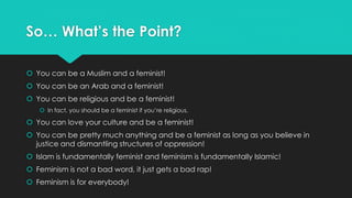 So… What’s the Point? 
 You can be a Muslim and a feminist! 
 You can be an Arab and a feminist! 
 You can be religious and be a feminist! 
 In fact, you should be a feminist if you’re religious. 
 You can love your culture and be a feminist! 
 You can be pretty much anything and be a feminist as long as you believe in 
justice and dismantling structures of oppression! 
 Islam is fundamentally feminist and feminism is fundamentally Islamic! 
 Feminism is not a bad word, it just gets a bad rap! 
 Feminism is for everybody! 
 