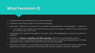 What Feminism IS: 
 A general term for something that can take many forms 
 “Feminism is the radical notion that women are people.” 
 bell hooks: “Feminism is a movement to end sexism, sexist exploitation, and oppression” – patriarchy 
 “it is a definition which implies that all sexist thinking and action is the problem, whether those who perpetuate it 
are female or male, child or adult.” 
 An ideology that “opposes the political, economic, and cultural relegation of women to positions of 
inferiority.” 
 Feminism is a diverse, competing, and often opposing collection of social theories, political 
movements, and moral philosophies, largely motivated by or concerning the experiences of women, 
especially in terms of their social, political, and economic inequalities. 
 Tess Lantos: “Feminism is a movement that includes women and men who wish to see a world where 
discrimination based on gender and the idea that men are superior to women is abolished.” 
 