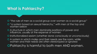 What is Patriarchy? 
 “the rule of men as a social group over women as a social group” 
 “a system based on sexual hierarchy,” with men at the top and 
women below 
 A structure in which men dominate positions of power and 
influence, usually at the expense of women 
 Institutionalized sexism (whether done consciously or unconsciously) 
 A system in which males and their needs are the norm, while 
women and their needs are often stereotyped or ignored 
Patriarchy is harmful to both men AND women. 
 