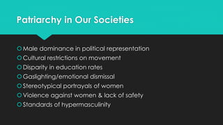 Patriarchy in Our Societies 
Male dominance in political representation 
 Cultural restrictions on movement 
 Disparity in education rates 
Gaslighting/emotional dismissal 
 Stereotypical portrayals of women 
 Violence against women & lack of safety 
 Standards of hypermasculinity 
 