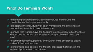 What Do Feminists Want? 
 To replace patriarchal structures with structures that include the 
contributions of both genders equally 
 To recognize the individuality of each woman and the differences in 
personality – basically, to reject stereotypes 
 To ensure that women have the freedom to choose how to live their lives 
without double standards or baseless concepts of what is “improper” 
(عيب) 
 To combat economic, political, and cultural forms of violence against 
and exploitation of women 
 To understand and confront the thought processes that maintain the 
survival of patriarchy in our cultures 
 