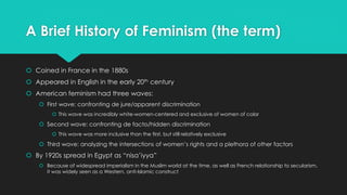 A Brief History of Feminism (the term) 
 Coined in France in the 1880s 
 Appeared in English in the early 20th century 
 American feminism had three waves: 
 First wave: confronting de jure/apparent discrimination 
 This wave was incredibly white-women-centered and exclusive of women of color 
 Second wave: confronting de facto/hidden discrimination 
 This wave was more inclusive than the first, but still relatively exclusive 
 Third wave: analyzing the intersections of women’s rights and a plethora of other factors 
 By 1920s spread in Egypt as “nisa’iyya” 
 Because of widespread imperialism in the Muslim world at the time, as well as French relationship to secularism, 
it was widely seen as a Western, anti-Islamic construct 
 