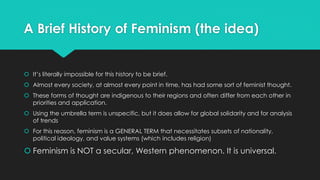 A Brief History of Feminism (the idea) 
 It’s literally impossible for this history to be brief. 
 Almost every society, at almost every point in time, has had some sort of feminist thought. 
 These forms of thought are indigenous to their regions and often differ from each other in 
priorities and application. 
 Using the umbrella term is unspecific, but it does allow for global solidarity and for analysis 
of trends 
 For this reason, feminism is a GENERAL TERM that necessitates subsets of nationality, 
political ideology, and value systems (which includes religion) 
 Feminism is NOT a secular, Western phenomenon. It is universal. 
 