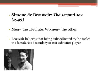 • Simone de Beauvoir: The second sex
(1949)
• Men= the absolute. Women= the other
• Beauvoir believes that being subordinated to the male;
the female is a secondary or not existence player
 