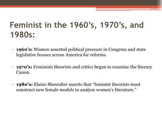 Feminist in the 1960’s, 1970’s, and
1980s:
• 1960’s: Women asserted political pressure in Congress and state
legislative houses across America for reforms.
• 1970’s: Feminists theorists and critics began to examine the literary
Canon.
• 1980’s: Elaine Showalter asserts that “feminist theorists must
construct new female models to analyze women’s literature.”
 