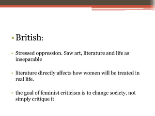 •British:
• Stressed oppression. Saw art, literature and life as
inseparable
• literature directly affects how women will be treated in
real life.
• the goal of feminist criticism is to change society, not
simply critique it
 