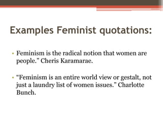 Examples Feminist quotations:
• Feminism is the radical notion that women are
people.” Cheris Karamarae.
• “Feminism is an entire world view or gestalt, not
just a laundry list of women issues.” Charlotte
Bunch.
 