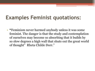 Examples Feminist quotations:
• “Feminism never harmed anybody unless it was some
feminist. The danger is that the study and contemplation
of ourselves may become so absorbing that it builds by
so slow degrees a high wall that shuts out the great world
of thought” Rheta Childe Dorr.”
 
