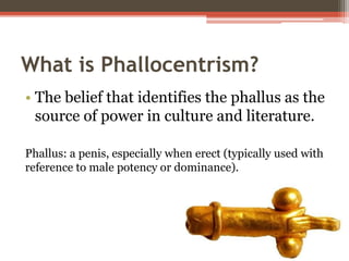 What is Phallocentrism?
• The belief that identifies the phallus as the
source of power in culture and literature.
Phallus: a penis, especially when erect (typically used with
reference to male potency or dominance).
 