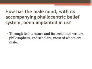 How has the male mind, with its
accompanying phallocentric belief
system, been implanted in us?
• Through its literature and its acclaimed writers,
philosophers, and scholars, most of whom are
male.
 