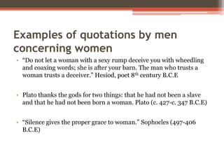Examples of quotations by men
concerning women
• “Do not let a woman with a sexy rump deceive you with wheedling
and coaxing words; she is after your barn. The man who trusts a
woman trusts a deceiver.” Hesiod, poet 8th century B.C.E
• Plato thanks the gods for two things: that he had not been a slave
and that he had not been born a woman. Plato (c. 427-c. 347 B.C.E)
• “Silence gives the proper grace to woman.” Sophocles (497-406
B.C.E)
 