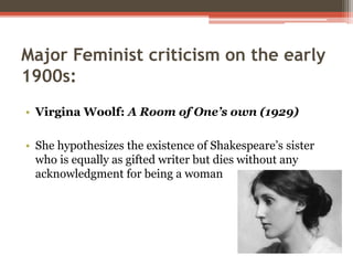 Major Feminist criticism on the early
1900s:
• Virgina Woolf: A Room of One’s own (1929)
• She hypothesizes the existence of Shakespeare’s sister
who is equally as gifted writer but dies without any
acknowledgment for being a woman
 