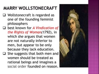  Wollstonecraft is regarded as
one of the founding feminist
philosophers
 best known for A Vindication of
the Rights of Woman(1792), in
which she argues that women
are not naturally inferior to
men, but appear to be only
because they lack education.
 She suggests that both men and
women should be treated as
rational beings and imagines a
social order founded on reason.
 