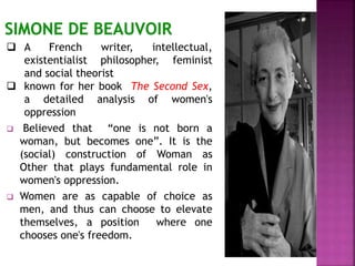  A French writer, intellectual,
existentialist philosopher, feminist
and social theorist
 known for her book The Second Sex,
a detailed analysis of women's
oppression
 Believed that “one is not born a
woman, but becomes one”. It is the
(social) construction of Woman as
Other that plays fundamental role in
women's oppression.
 Women are as capable of choice as
men, and thus can choose to elevate
themselves, a position where one
chooses one's freedom.
 