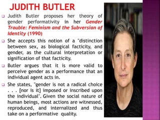  Judith Butler proposes her theory of
gender performativity in her Gender
Trouble: Feminism and the Subversion of
Identity (1990)
 She accepts this notion of a "distinction
between sex, as biological facticity, and
gender, as the cultural interpretation or
signification of that facticity.
 Butler argues that it is more valid to
perceive gender as a performance that an
individual agent acts in.
 She states, "gender is not a radical choice
. . . [nor is it] imposed or inscribed upon
the individual". Given the social nature of
human beings, most actions are witnessed,
reproduced, and internalized and thus
take on a performative quality.
 