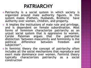 Patriarchy is a social system in which society is
organized around male authority figures. In this
system males (Fathers, Husbands, Brothers) have
authority over women, children, and property.
 It implies the institutions of male rule and privilege,
and is dependent on female subordination. Most
forms of feminism characterize patriarchy as an
unjust social system that is oppressive to women.
Carole Pateman argues that the patriarchal
distinction "between masculinity and femininity is the
political difference between freedom and
subjection“.
 In feminist theory the concept of patriarchy often
includes all the social mechanisms that reproduce and
exert male dominance over women. Feminist theory
typically characterizes patriarchy as a social
construction
 