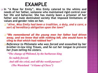  In “A Rose for Emily”, Miss Emily catered to the whims and
needs of her father, someone who maintained rigid control over
her life and behavior. She has mainly been a prisoner of her
father and male dominated society that imposed limitations of
values and gender roles on her.
 “Alive, Miss Emily had been a tradition, a duty, and a care; a
sort of hereditary obligation upon the town”
 “We remembered all the young men her father had driven
away, and we knew that with nothing left, she would have to
cling to that which had robbed her”
 Reference to Philomela who was forced and assaulted by her
brother-in-law king Treues, and he cut her tongue to prevent
her from telling his sisters.
“The change of Philomel, by the barbarous king
So rudely forced;
And still she cried, and still the world pursues”
(The Wasteland “A Game of Chess”)
 