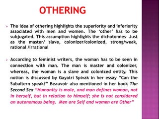  The idea of othering highlights the superiority and inferiority
associated with men and women. The ‘other’ has to be
subjugated. This assumption highlights the dichotomies Just
as the master/ slave, colonizer/colonized, strong/weak,
rational /irrational
 According to feminist writers, the woman has to be seen in
connection with man. The man is master and colonizer,
whereas, the woman is a slave and colonized entity. This
notion is discussed by Gayatri Spivak in her essay “Can the
Subaltern speak?” Beauvoir also mentioned in her book The
Second Sex “Humanity is male, and man defines woman, not
in herself, but in relation to himself; she is not considered
an autonomous being. Men are Self and women are Other”
 