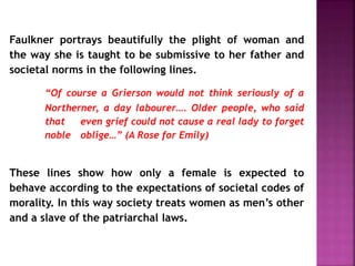 Faulkner portrays beautifully the plight of woman and
the way she is taught to be submissive to her father and
societal norms in the following lines.
“Of course a Grierson would not think seriously of a
Northerner, a day labourer…. Older people, who said
that even grief could not cause a real lady to forget
noble oblige…” (A Rose for Emily)
These lines show how only a female is expected to
behave according to the expectations of societal codes of
morality. In this way society treats women as men’s other
and a slave of the patriarchal laws.
 