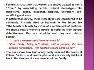  Feminist critics show that women are always treated as men’s
“Other” by associating certain cultural stereotypes like
submissive, docile, irrational, helpless, unworldly, self-
sacrificing and weak.
 In patriarchal society, these stereotypes are considered to be
admirable. Aristotle cited by Beavouir in The Second Sex
“The female is female by virtue of a certain lack of qualities.
We should regard women’s nature as suffering from natural
defectiveness. Men are absolute and they are relative
beings”
 “….only a women could have believed it”
 “Poor Emily. Being left alone, and a pauper, she had
become humanized. Her kinsfolk should come to her”
 The lines show how irrationally Emily believed the words of
Colonel Sartoris, and how helpless and weak society thinks of
her in the absence of male member of her family.
 