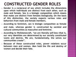  Gender is a reciprocal of sex which includes the dimensions
upon which individuals are distinct from each other, such as
male and female. Sex is a biologic composition which means
that males are distinct from females biologically. On the basis
of this distinction, the society expects various roles and
behaviors from male and female members.
 According to feminism, sex is biologic composition as female
and male, whereas gender is constructed by societal and
cultural communities as masculine and feminine.
 According to Wollstonecraft, "we are literally self-less—that is,
our very identities are determined by our socially constituted
wants and desires. We are, fundamentally, the selves our
communities create”.
 Because of these constructed roles, power relations occur
between men and women. Men hold the life and destiny of
women and decide their fate.
 
