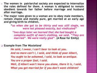  The women in patriarchal society are expected to internalize
the roles defined for them. A woman is obligated to remain
obedient towards her father before marriage and husband
after marriage.
 The major roles given to a woman are to obey male members,
remain chaste and morally pure, get married at an early age
and giving birth to children.
“so when she got to be thirty and was still single, we
were not pleased exactly, but vindicated”
“two days later we learned that she had bought a
complete outfit of men’s clothing, we said, “They are
married”. We were really glad”. (A Rose for Emily)
 Example from The Wasteland
He said, I swear, I can’t bear to look at you.
And no more can’t I, I said, and think of poor Albert,
You ought to be ashamed, I said, to look so antique.
You are a proper fool, I said.
Well, if Albert won’t leave you alone, there it is, I said,
What you get married for if you don’t want children?
 