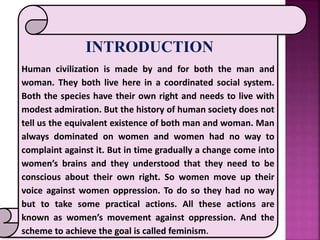 INTRODUCTION
Human civilization is made by and for both the man and
woman. They both live here in a coordinated social system.
Both the species have their own right and needs to live with
modest admiration. But the history of human society does not
tell us the equivalent existence of both man and woman. Man
always dominated on women and women had no way to
complaint against it. But in time gradually a change come into
women’s brains and they understood that they need to be
conscious about their own right. So women move up their
voice against women oppression. To do so they had no way
but to take some practical actions. All these actions are
known as women’s movement against oppression. And the
scheme to achieve the goal is called feminism.
 