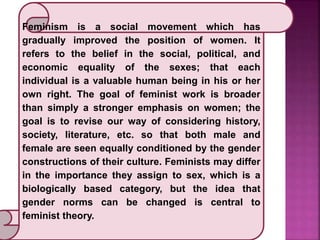 Feminism is a social movement which has
gradually improved the position of women. It
refers to the belief in the social, political, and
economic equality of the sexes; that each
individual is a valuable human being in his or her
own right. The goal of feminist work is broader
than simply a stronger emphasis on women; the
goal is to revise our way of considering history,
society, literature, etc. so that both male and
female are seen equally conditioned by the gender
constructions of their culture. Feminists may differ
in the importance they assign to sex, which is a
biologically based category, but the idea that
gender norms can be changed is central to
feminist theory.
 