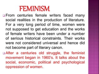  From centuries female writers faced many
social realities in the production of literature.
For a very long period of time, women were
not supposed to get education and the works
of female writers have been under a number
of serious historical constraints. Their works
were not considered universal and hence did
not become part of literary canon.
 After a centuries old struggle, the feminist
movement began in 1960’s. It talks about the
social, economic, political and psychological
oppression of women.
 