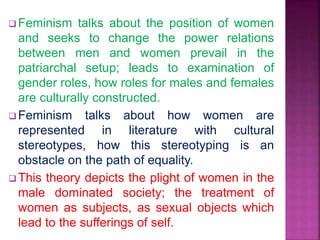  Feminism talks about the position of women
and seeks to change the power relations
between men and women prevail in the
patriarchal setup; leads to examination of
gender roles, how roles for males and females
are culturally constructed.
 Feminism talks about how women are
represented in literature with cultural
stereotypes, how this stereotyping is an
obstacle on the path of equality.
 This theory depicts the plight of women in the
male dominated society; the treatment of
women as subjects, as sexual objects which
lead to the sufferings of self.
 